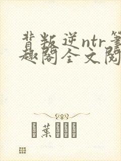 背叛逆ntr笔趣阁全文阅读