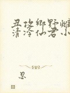 丑攻乡野雌堕的清冷仙君小说阅读