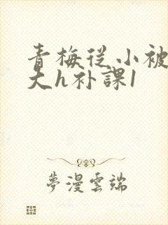 青梅从小被c到大h补课1