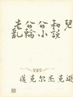 老公公和儿媳妇乱轮小说