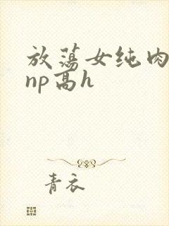 放荡女纯肉辣文np高h