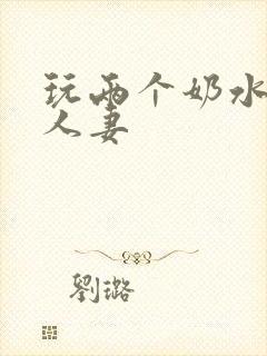 玩两个奶水丰满人妻