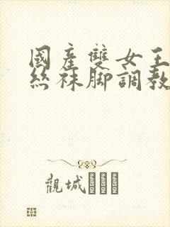 国产双女王调教丝袜脚调教玩男人在