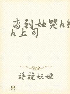 脔到她哭h粗话h上司