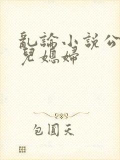 乱论小说公公和儿媳妇