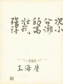 强壮的公次次弄得我高潮小说