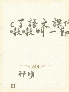 c了语文课代表嗷嗷叫一节课文