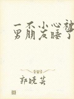 一不小心被室友男朋友睡了