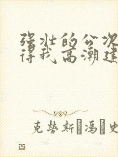 强壮的公次次弄得我高潮建国