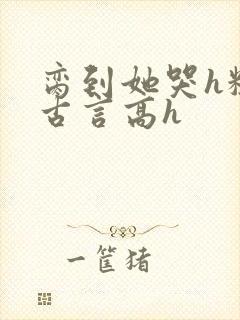 脔到她哭h粗话古言高h