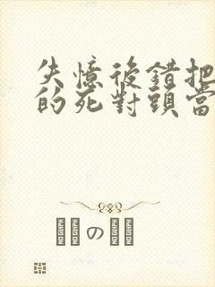 失忆后错把前夫的死对头当老公