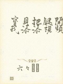 宝贝把腿开大让我添添视频