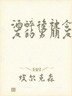 酒醉后被合租室友的男朋友睡了