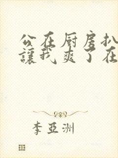 公在厨房扒开腿让我爽了在线观看