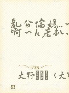 乱公伦媳..～啊～h老扒小说