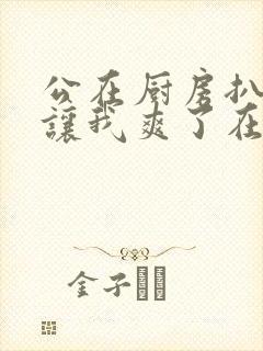 公在厨房扒开腿让我爽了在线观看