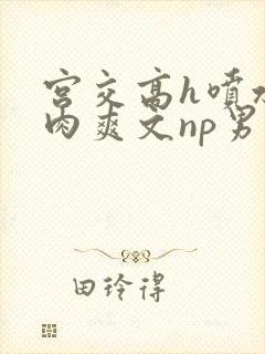 宫交高h喷水荡肉爽文np男男