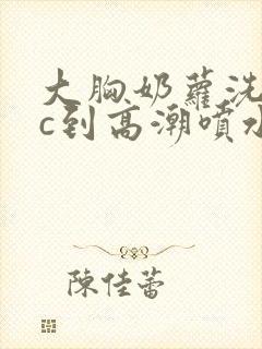大胸奶萝洗澡被c到高潮喷水封面