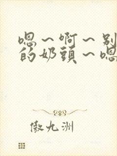 嗯～啊～别揉我的奶头～嗯～啊～