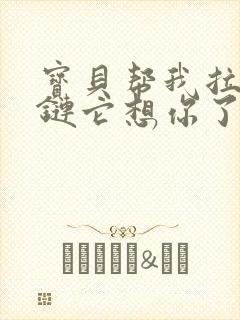 宝贝帮我拉开拉链它想你了视频
