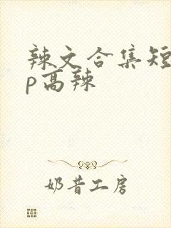 辣文合集短篇np高辣