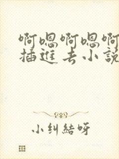 啊嗯啊嗯啊嗯啊插进去小说