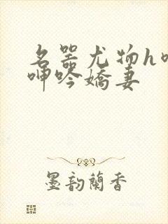名器尤物h喷汁呻吟娇妻