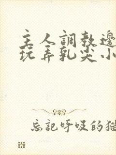 主人调教边c边玩弄乳尖小说