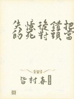 失忆后错把前夫的死对头当老公完结