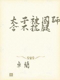 太子被国师c到合不拢腿