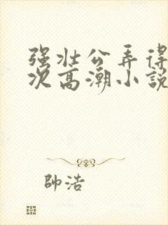 强壮公弄得我次次高潮小说