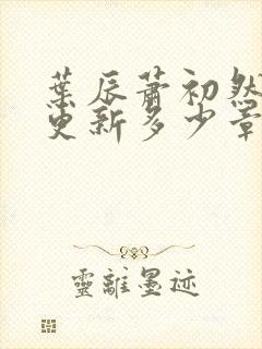 叶辰萧初然最快更新多少章?