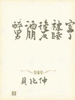 醉酒后被室友的男朋友睡了