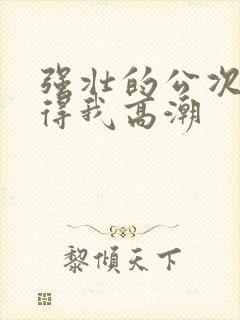 强壮的公次次弄得我高潮