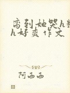 脔到她哭h粗话h好爽作文