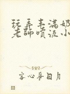 玩弄丰满奶水的老师喷流小说封面