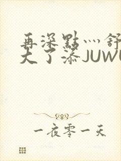 再深点灬舒服灬大了添JUWU