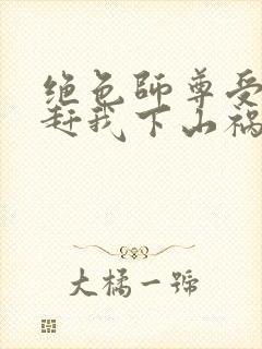 绝色师尊受不了赶我下山祸害师姐小说阅读