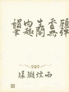 媚肉生香顾明月笔趣阁无弹窗