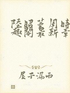 陆昭菱周时阅笔趣阁最新章节内容