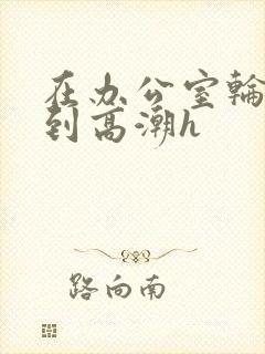 在办公室轮流澡到高潮h