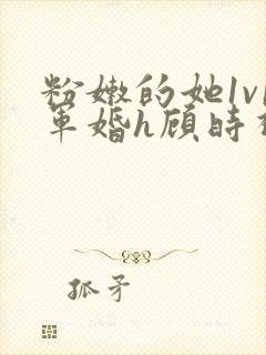 粉嫩的她1v1军婚h顾时视频