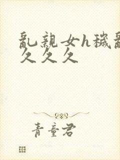 乱亲女h秽乱长久久久