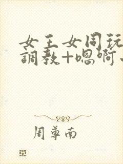 女王女同玩弄+调教+嗯啊小说