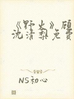 《野火》顾衍,沈清梨免费阅读