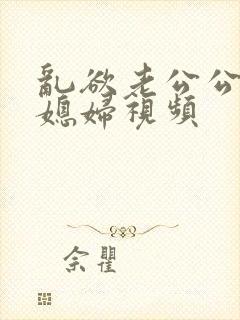 乱欲老公公和儿媳妇视频
