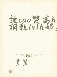 被cao哭高h调教1v1h奶瘾