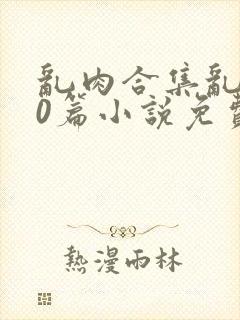 乱肉合集乱500篇小说免费阅读