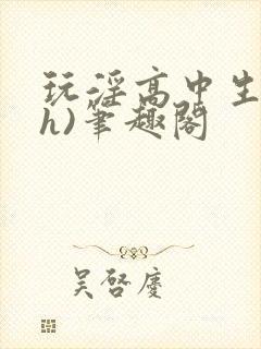 玩淫高中生(高h)笔趣阁