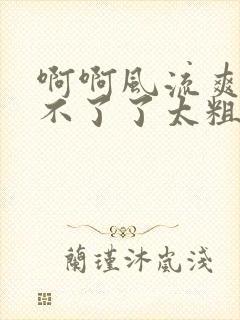 啊啊风流爽啊受不了了太粗了太大了太深了